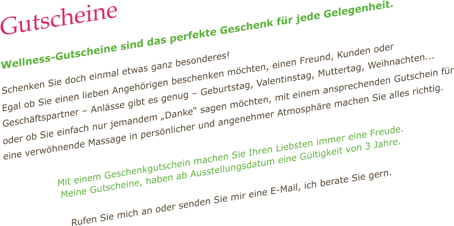 Gutscheine  Wellness-Gutscheine sind das perfekte Geschenk für jede Gelegenheit.  Schenken Sie doch einmal etwas ganz besonderes! Egal ob Sie einen lieben Angehörigen beschenken möchten, einen Freund, Kunden oder Geschäftspartner – Anlässe gibt es genug – Geburtstag, Valentinstag, Muttertag, Weihnachten...  oder ob Sie einfach nur jemandem „Danke“ sagen möchten, mit einem ansprechenden Gutschein für eine verwöhnende Massage in persönlicher und angenehmer Atmosphäre machen Sie alles richtig.  Mit einem Geschenkgutschein machen Sie Ihren Liebsten immer eine Freude.  Meine Gutscheine, haben ab Ausstellungsdatum eine Gültigkeit von 3 Jahre.  Rufen Sie mich an oder senden Sie mir eine E-Mail, ich berate Sie gern.