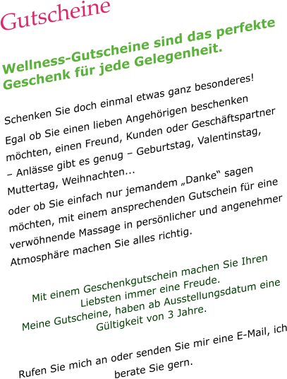 Gutscheine  Wellness-Gutscheine sind das perfekte Geschenk für jede Gelegenheit.  Schenken Sie doch einmal etwas ganz besonderes! Egal ob Sie einen lieben Angehörigen beschenken möchten, einen Freund, Kunden oder Geschäftspartner – Anlässe gibt es genug – Geburtstag, Valentinstag, Muttertag, Weihnachten...  oder ob Sie einfach nur jemandem „Danke“ sagen möchten, mit einem ansprechenden Gutschein für eine verwöhnende Massage in persönlicher und angenehmer Atmosphäre machen Sie alles richtig.  Mit einem Geschenkgutschein machen Sie Ihren Liebsten immer eine Freude.  Meine Gutscheine, haben ab Ausstellungsdatum eine Gültigkeit von 3 Jahre.  Rufen Sie mich an oder senden Sie mir eine E-Mail, ich berate Sie gern.